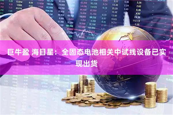 巨牛盈 海目星：全固态电池相关中试线设备已实现出货