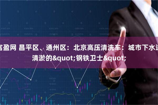 富盈网 昌平区、通州区：北京高压清洗车：城市下水道清淤的"钢铁卫士"