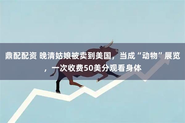 鼎配配资 晚清姑娘被卖到美国，当成“动物”展览，一次收费50美分观看身体