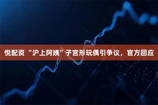 悦配资 “沪上阿姨”子宫形玩偶引争议，官方回应