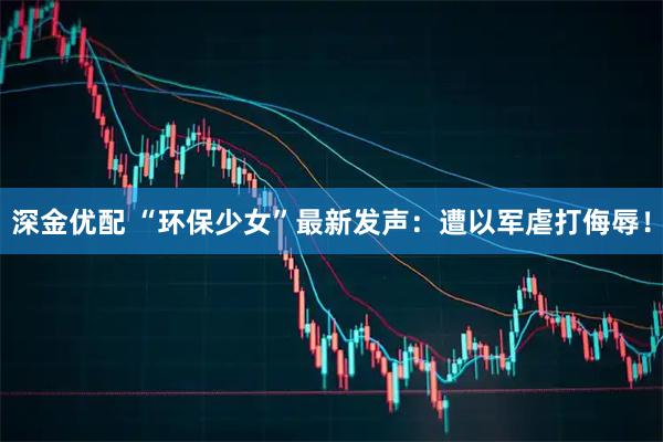 深金优配 “环保少女”最新发声：遭以军虐打侮辱！