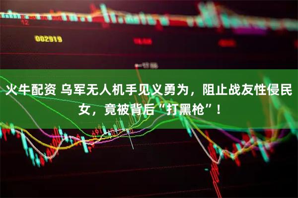 火牛配资 乌军无人机手见义勇为，阻止战友性侵民女，竟被背后“打黑枪”！