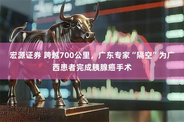 宏源证券 跨越700公里，广东专家“隔空”为广西患者完成胰腺癌手术