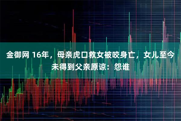 金御网 16年，母亲虎口救女被咬身亡，女儿至今未得到父亲原谅：怨谁