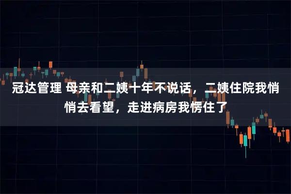 冠达管理 母亲和二姨十年不说话，二姨住院我悄悄去看望，走进病房我愣住了