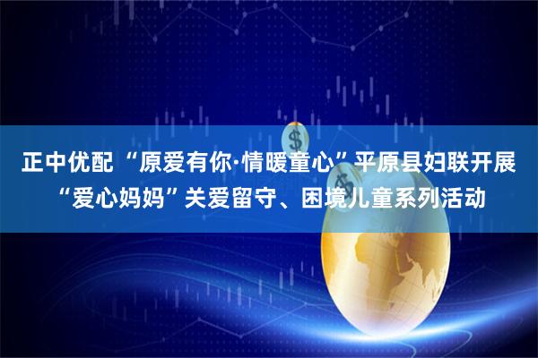 正中优配 “原爱有你·情暖童心”平原县妇联开展“爱心妈妈”关爱留守、困境儿童系列活动