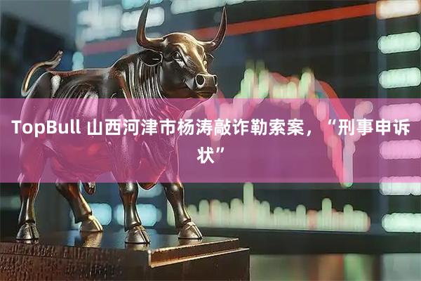 TopBull 山西河津市杨涛敲诈勒索案，“刑事申诉状”