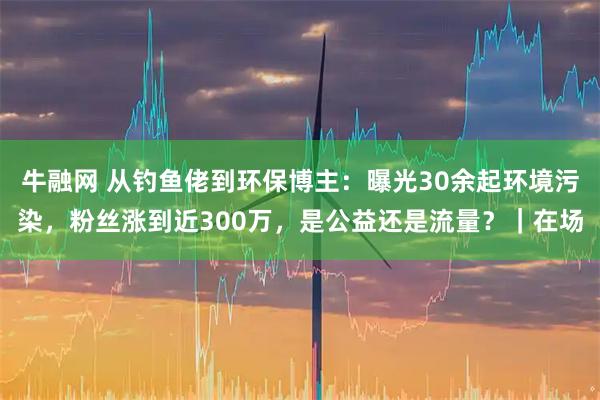 牛融网 从钓鱼佬到环保博主：曝光30余起环境污染，粉丝涨到近300万，是公益还是流量？｜在场
