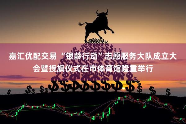 嘉汇优配交易 “银龄行动”志愿服务大队成立大会暨授旗仪式在市体育馆隆重举行