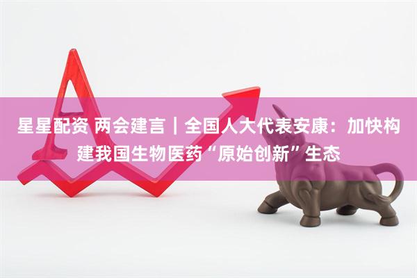 星星配资 两会建言｜全国人大代表安康：加快构建我国生物医药“原始创新”生态
