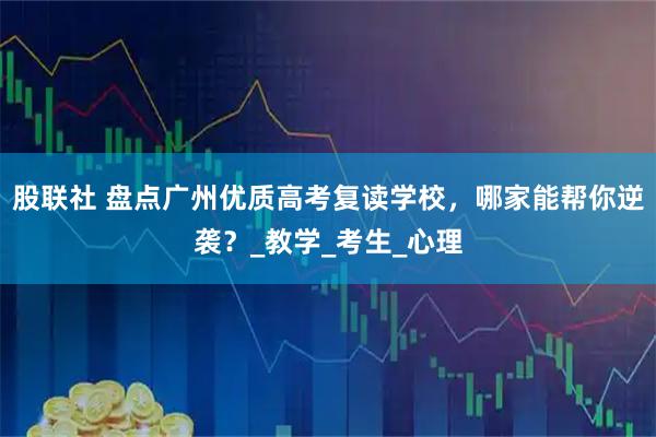 股联社 盘点广州优质高考复读学校，哪家能帮你逆袭？_教学_考生_心理