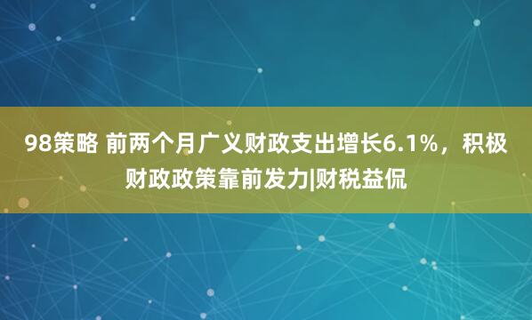 98策略 前两个月广义财政支出增长6.1%，积极财政政策靠前发力|财税益侃