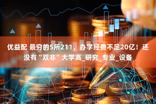 优益配 最穷的5所211，办学经费不足20亿！还没有“双非”大学高_研究_专业_设备
