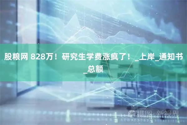 股粮网 828万！研究生学费涨疯了！_上岸_通知书_总额