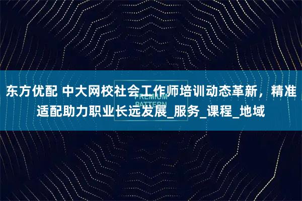 东方优配 中大网校社会工作师培训动态革新，精准适配助力职业长远发展_服务_课程_地域