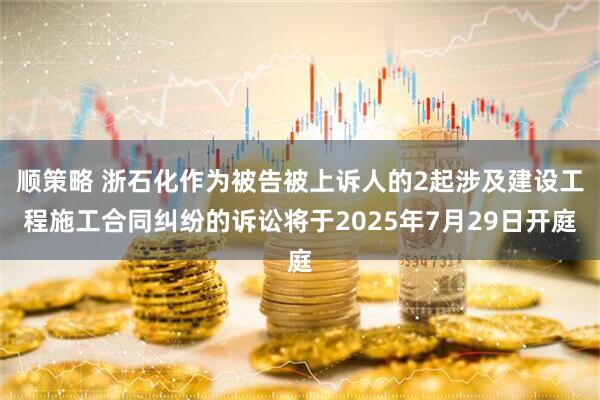 顺策略 浙石化作为被告被上诉人的2起涉及建设工程施工合同纠纷的诉讼将于2025年7月29日开庭