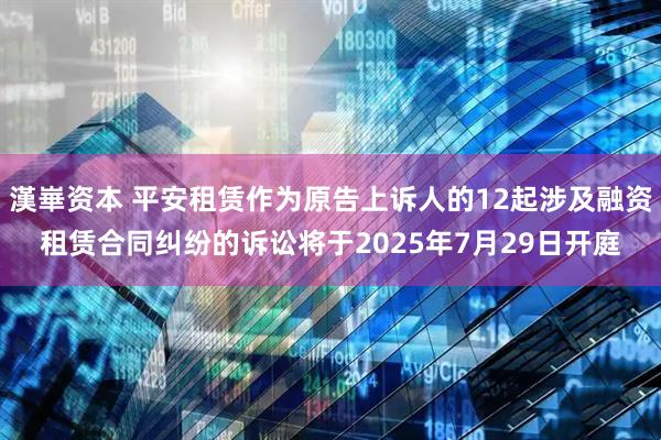漢崋资本 平安租赁作为原告上诉人的12起涉及融资租赁合同纠纷的诉讼将于2025年7月29日开庭