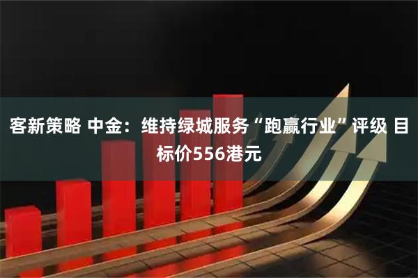 客新策略 中金：维持绿城服务“跑赢行业”评级 目标价556港元