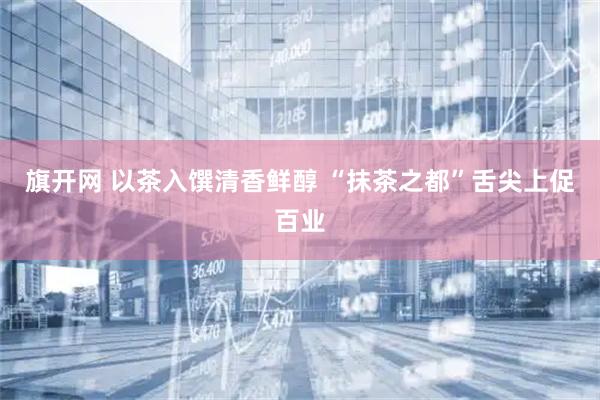 旗开网 以茶入馔清香鲜醇 “抹茶之都”舌尖上促百业