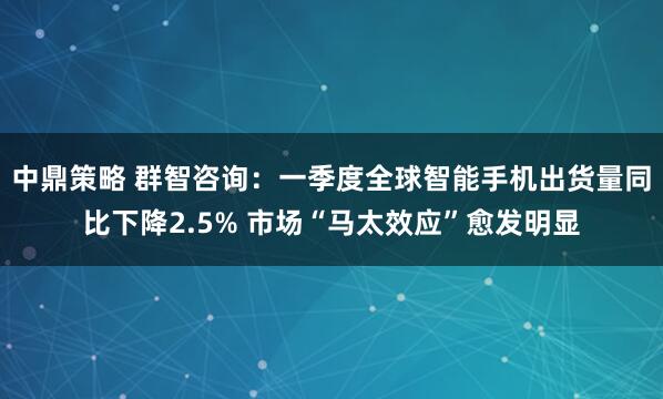 中鼎策略 群智咨询：一季度全球智能手机出货量同比下降2.5% 市场“马太效应”愈发明显