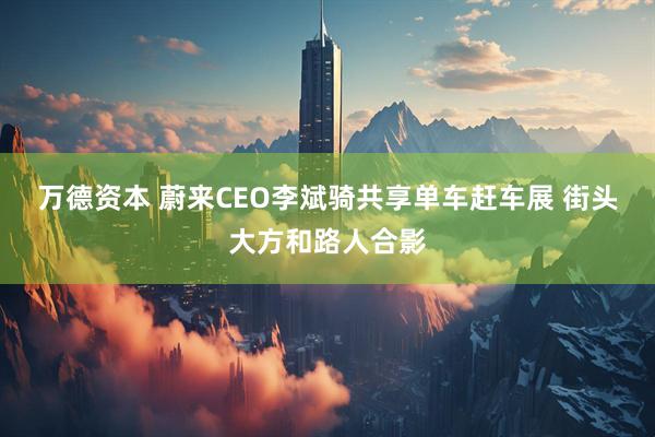 万德资本 蔚来CEO李斌骑共享单车赶车展 街头大方和路人合影
