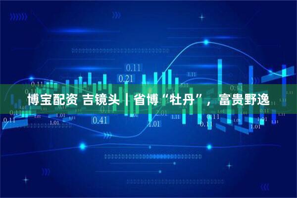 博宝配资 吉镜头｜省博“牡丹”，富贵野逸