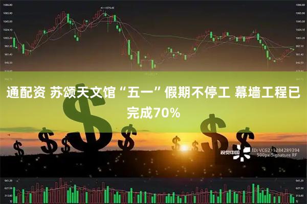 通配资 苏颂天文馆“五一”假期不停工 幕墙工程已完成70%