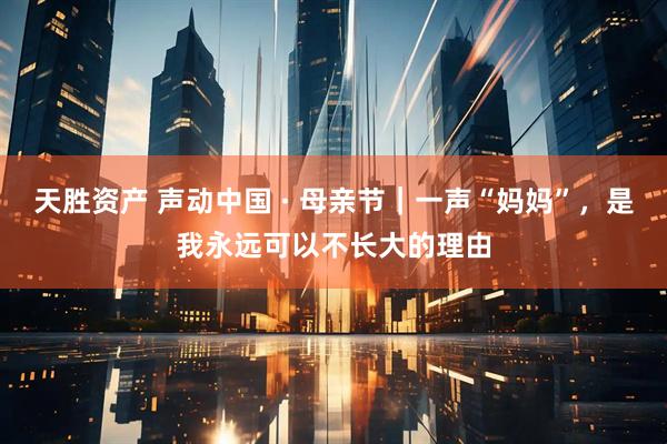 天胜资产 声动中国 · 母亲节｜一声“妈妈”，是我永远可以不长大的理由