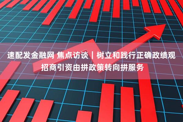 速配发金融网 焦点访谈｜树立和践行正确政绩观 招商引资由拼政策转向拼服务