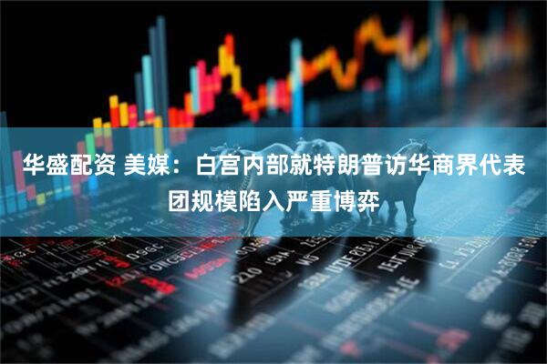 华盛配资 美媒：白宫内部就特朗普访华商界代表团规模陷入严重博弈