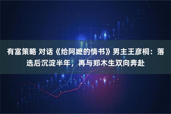 有富策略 对话《给阿嬷的情书》男主王彦桐：落选后沉淀半年，再与郑木生双向奔赴