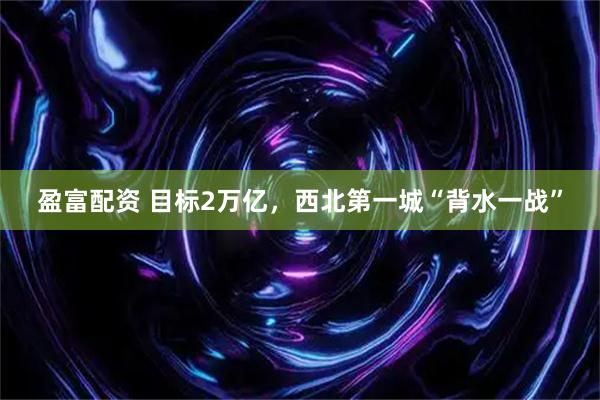 盈富配资 目标2万亿，西北第一城“背水一战”