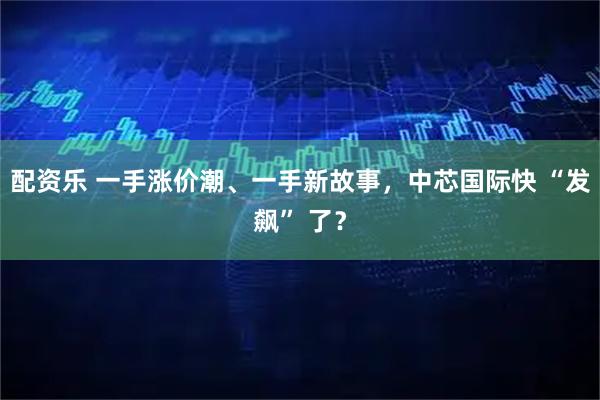 配资乐 一手涨价潮、一手新故事，中芯国际快 “发飙” 了？
