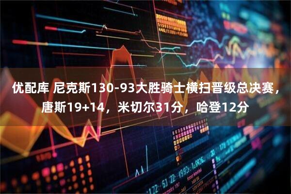 优配库 尼克斯130-93大胜骑士横扫晋级总决赛，唐斯19+14，米切尔31分，哈登12分