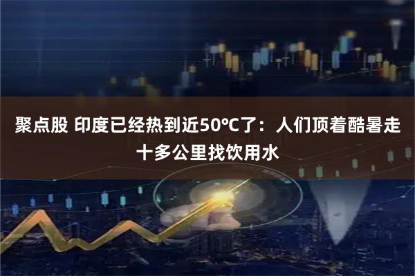 聚点股 印度已经热到近50℃了：人们顶着酷暑走十多公里找饮用水