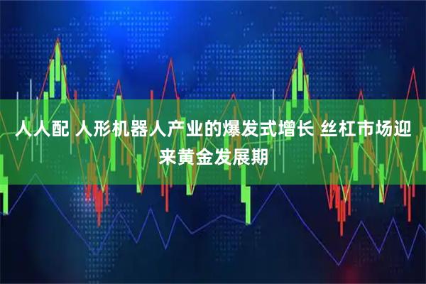 人人配 人形机器人产业的爆发式增长 丝杠市场迎来黄金发展期