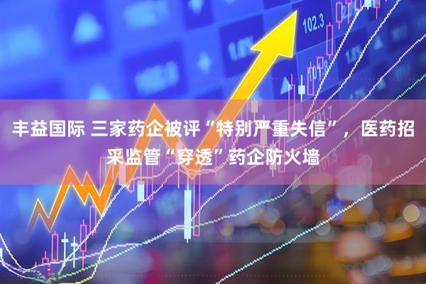 丰益国际 三家药企被评“特别严重失信”，医药招采监管“穿透”药企防火墙