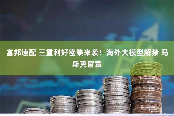 富邦速配 三重利好密集来袭!海外大模型解禁 马斯克官宣