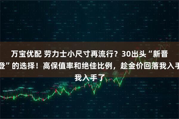 万宝优配 劳力士小尺寸再流行?30出头“新晋中登”的选择!高保值率和绝佳比例,趁金价回落我入手了