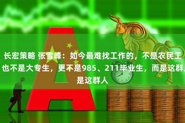 长宏策略 张雪峰:如今最难找工作的,不是农民工,也不是大专生,更不是985、211毕业生,而是这群人
