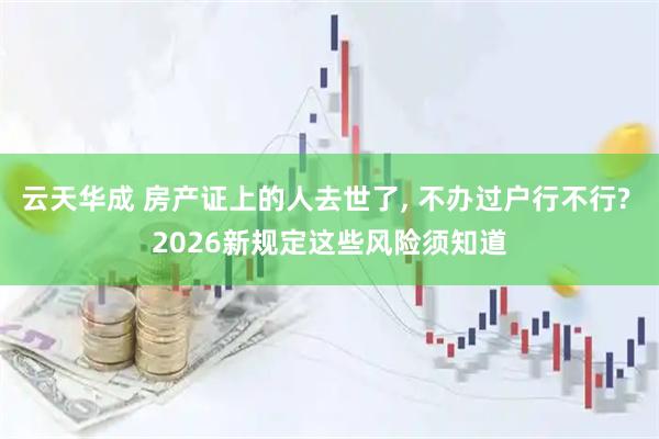 云天华成 房产证上的人去世了, 不办过户行不行? 2026新规定这些风险须知道