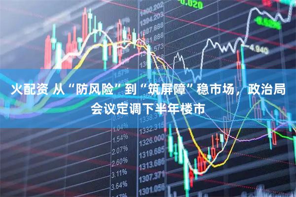 火配资 从“防风险”到“筑屏障”稳市场，政治局会议定调下半年楼市