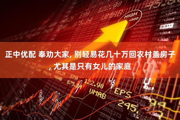 正中优配 奉劝大家, 别轻易花几十万回农村盖房子, 尤其是只有女儿的家庭